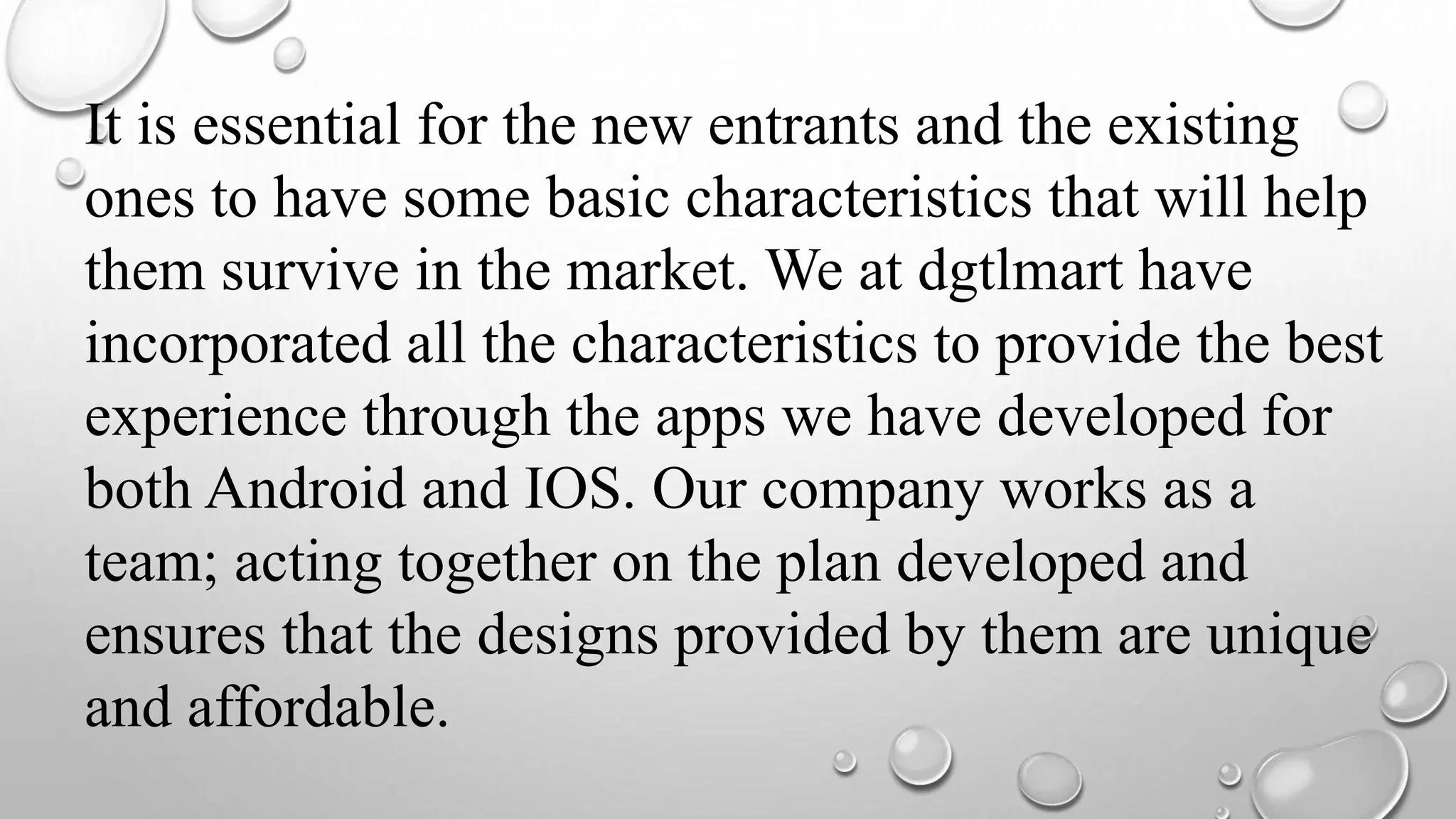 It is essential for the new entrants and the existing
ones to have some basic characteristics that will help
them survive in the market. We at dgtlmart have
incorporated all the characteristics to provide the best
experience through the apps we have developed for
both Android and IOS. Our company works as a
team; acting together on the plan developed and
ensures that the designs provided by them are unique
and affordable.
 