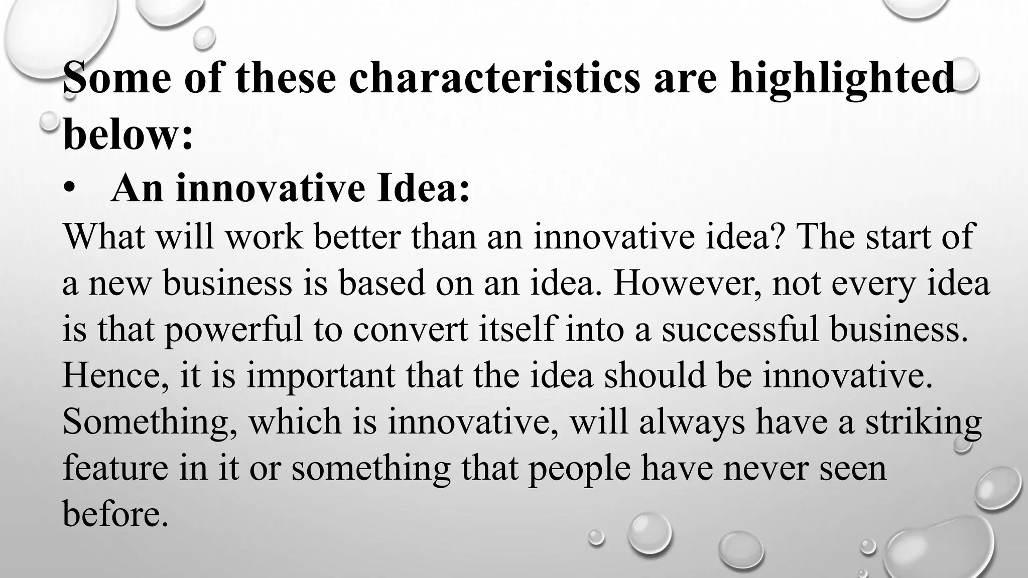 Some of these characteristics are highlighted
below:
• An innovative Idea:
What will work better than an innovative idea? The start of
a new business is based on an idea. However, not every idea
is that powerful to convert itself into a successful business.
Hence, it is important that the idea should be innovative.
Something, which is innovative, will always have a striking
feature in it or something that people have never seen
before.
 