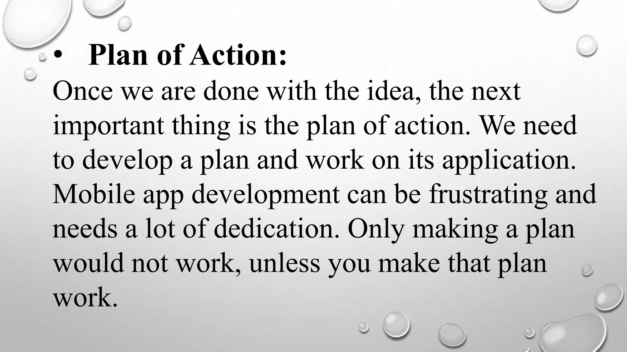• Plan of Action:
Once we are done with the idea, the next
important thing is the plan of action. We need
to develop a plan and work on its application.
Mobile app development can be frustrating and
needs a lot of dedication. Only making a plan
would not work, unless you make that plan
work.
 