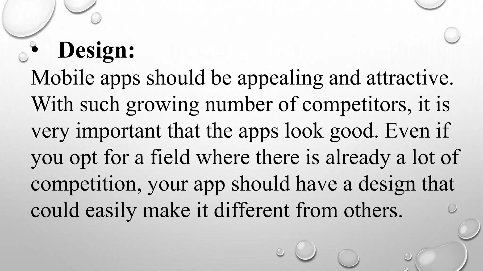 • Design:
Mobile apps should be appealing and attractive.
With such growing number of competitors, it is
very important that the apps look good. Even if
you opt for a field where there is already a lot of
competition, your app should have a design that
could easily make it different from others.
 