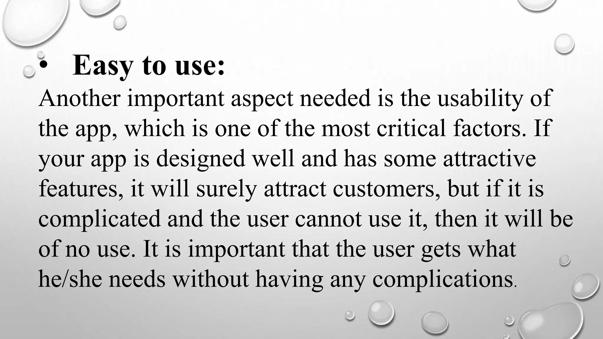 • Easy to use:
Another important aspect needed is the usability of
the app, which is one of the most critical factors. If
your app is designed well and has some attractive
features, it will surely attract customers, but if it is
complicated and the user cannot use it, then it will be
of no use. It is important that the user gets what
he/she needs without having any complications.
 