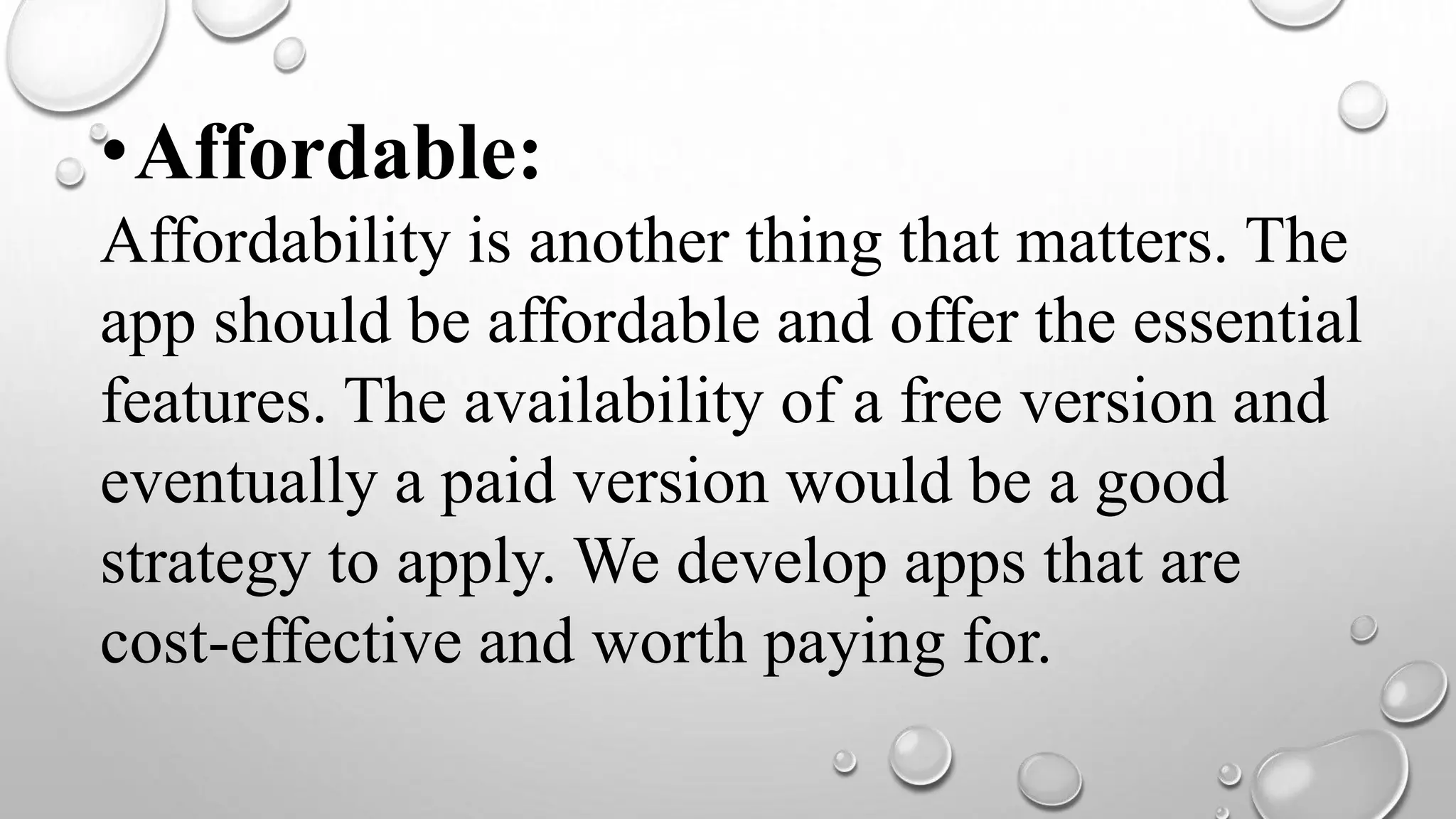 •Affordable:
Affordability is another thing that matters. The
app should be affordable and offer the essential
features. The availability of a free version and
eventually a paid version would be a good
strategy to apply. We develop apps that are
cost-effective and worth paying for.
 