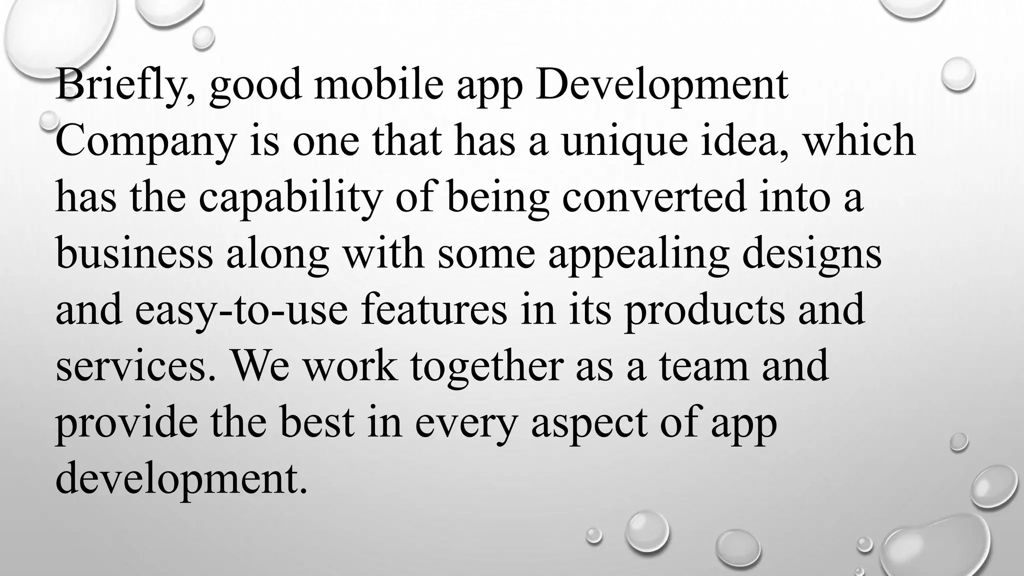 Briefly, good mobile app Development
Company is one that has a unique idea, which
has the capability of being converted into a
business along with some appealing designs
and easy-to-use features in its products and
services. We work together as a team and
provide the best in every aspect of app
development.
 