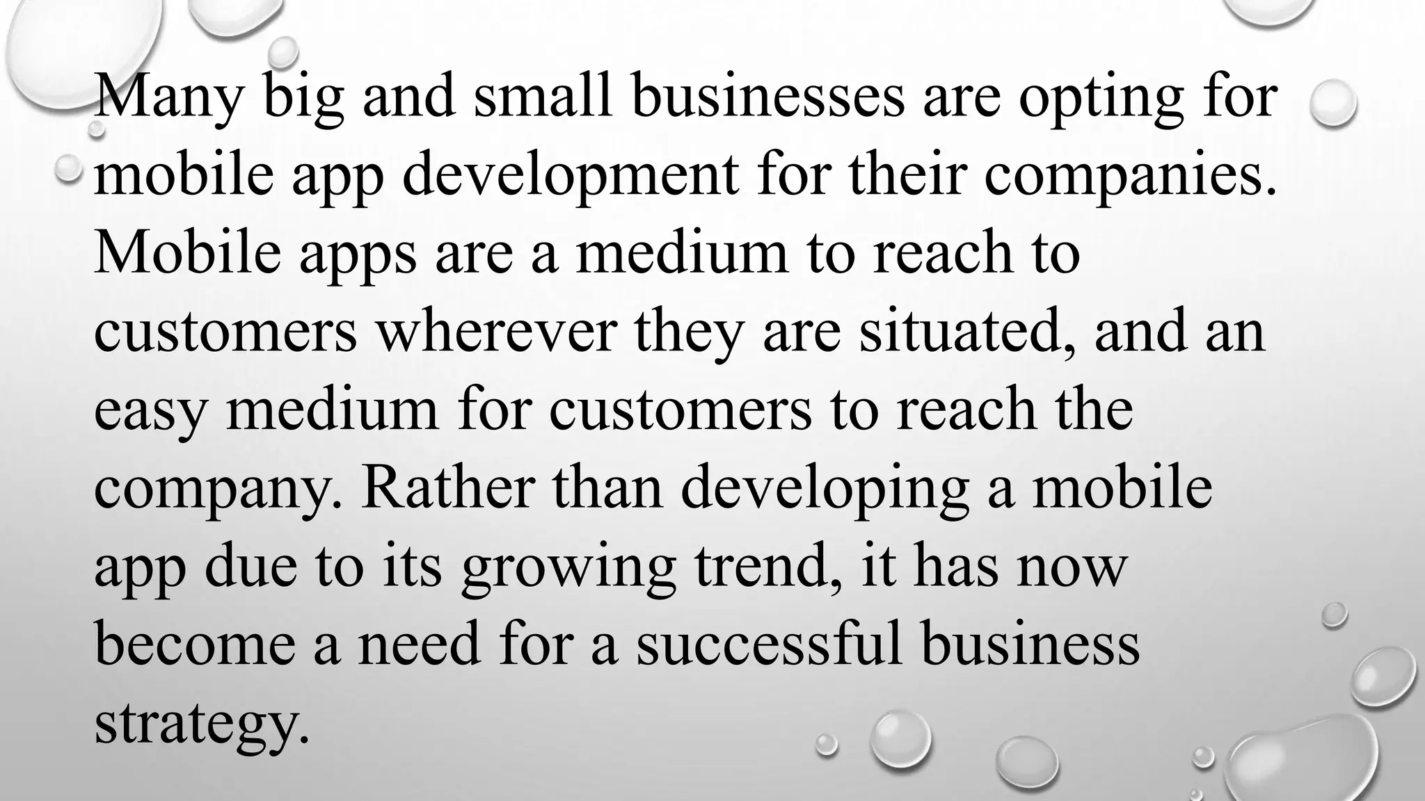 Many big and small businesses are opting for
mobile app development for their companies.
Mobile apps are a medium to reach to
customers wherever they are situated, and an
easy medium for customers to reach the
company. Rather than developing a mobile
app due to its growing trend, it has now
become a need for a successful business
strategy.
 