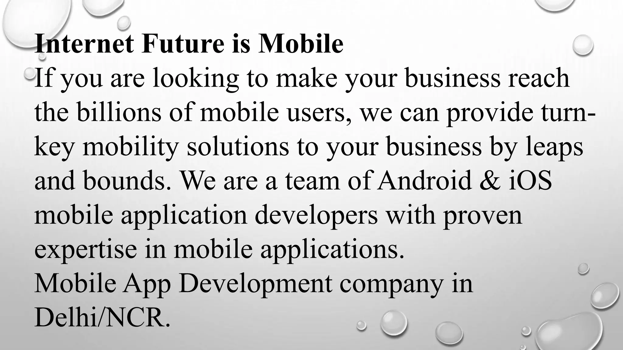 Internet Future is Mobile
If you are looking to make your business reach
the billions of mobile users, we can provide turn-
key mobility solutions to your business by leaps
and bounds. We are a team of Android & iOS
mobile application developers with proven
expertise in mobile applications.
Mobile App Development company in
Delhi/NCR.
 