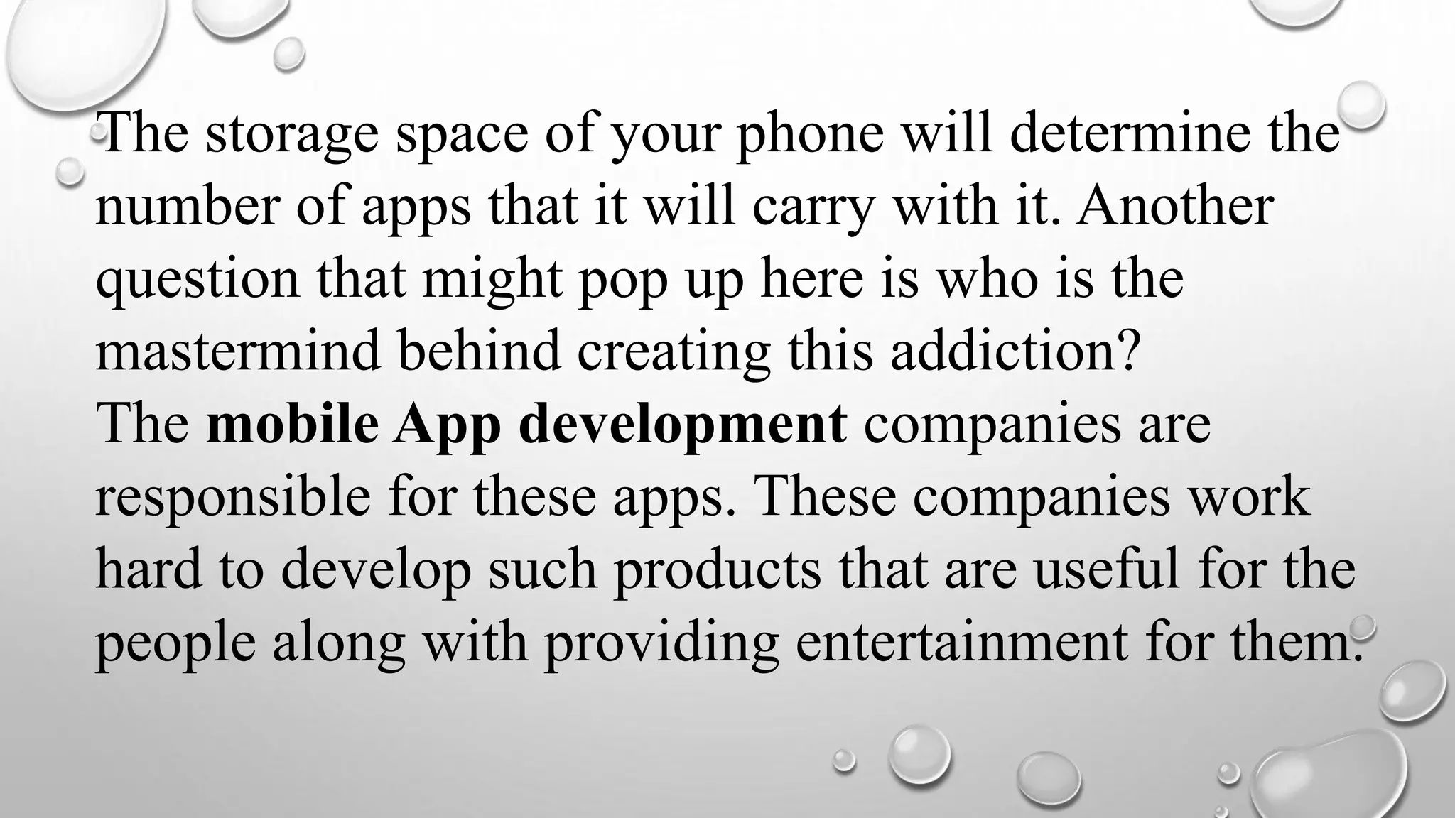 The storage space of your phone will determine the
number of apps that it will carry with it. Another
question that might pop up here is who is the
mastermind behind creating this addiction?
The mobile App development companies are
responsible for these apps. These companies work
hard to develop such products that are useful for the
people along with providing entertainment for them.
 