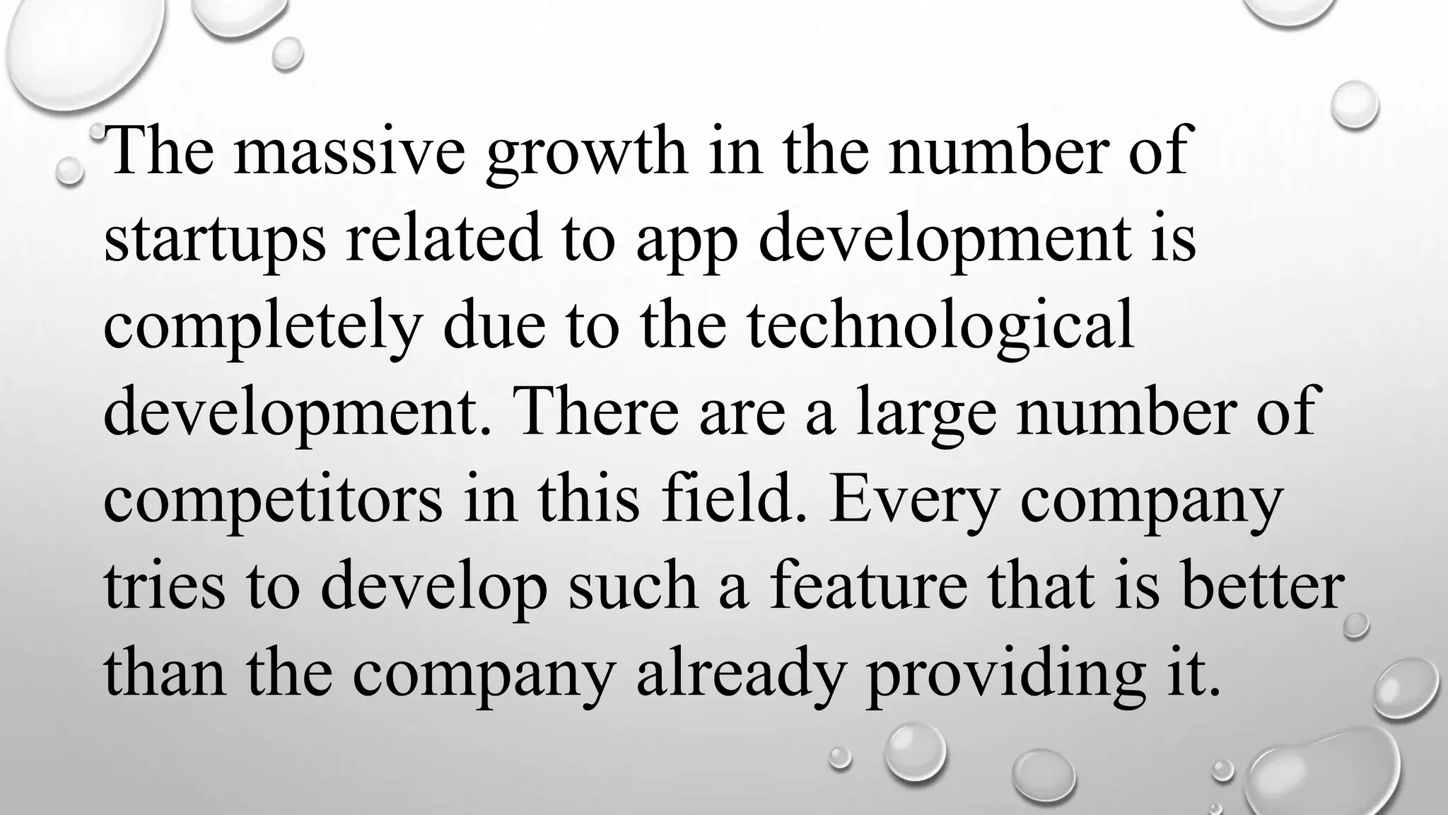 The massive growth in the number of
startups related to app development is
completely due to the technological
development. There are a large number of
competitors in this field. Every company
tries to develop such a feature that is better
than the company already providing it.
 