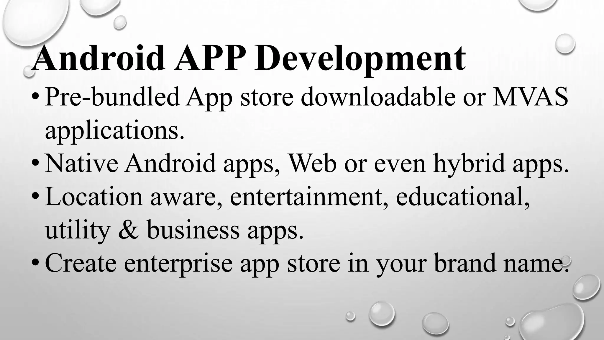 Android APP Development
• Pre-bundled App store downloadable or MVAS
applications.
• Native Android apps, Web or even hybrid apps.
• Location aware, entertainment, educational,
utility & business apps.
• Create enterprise app store in your brand name.
 
