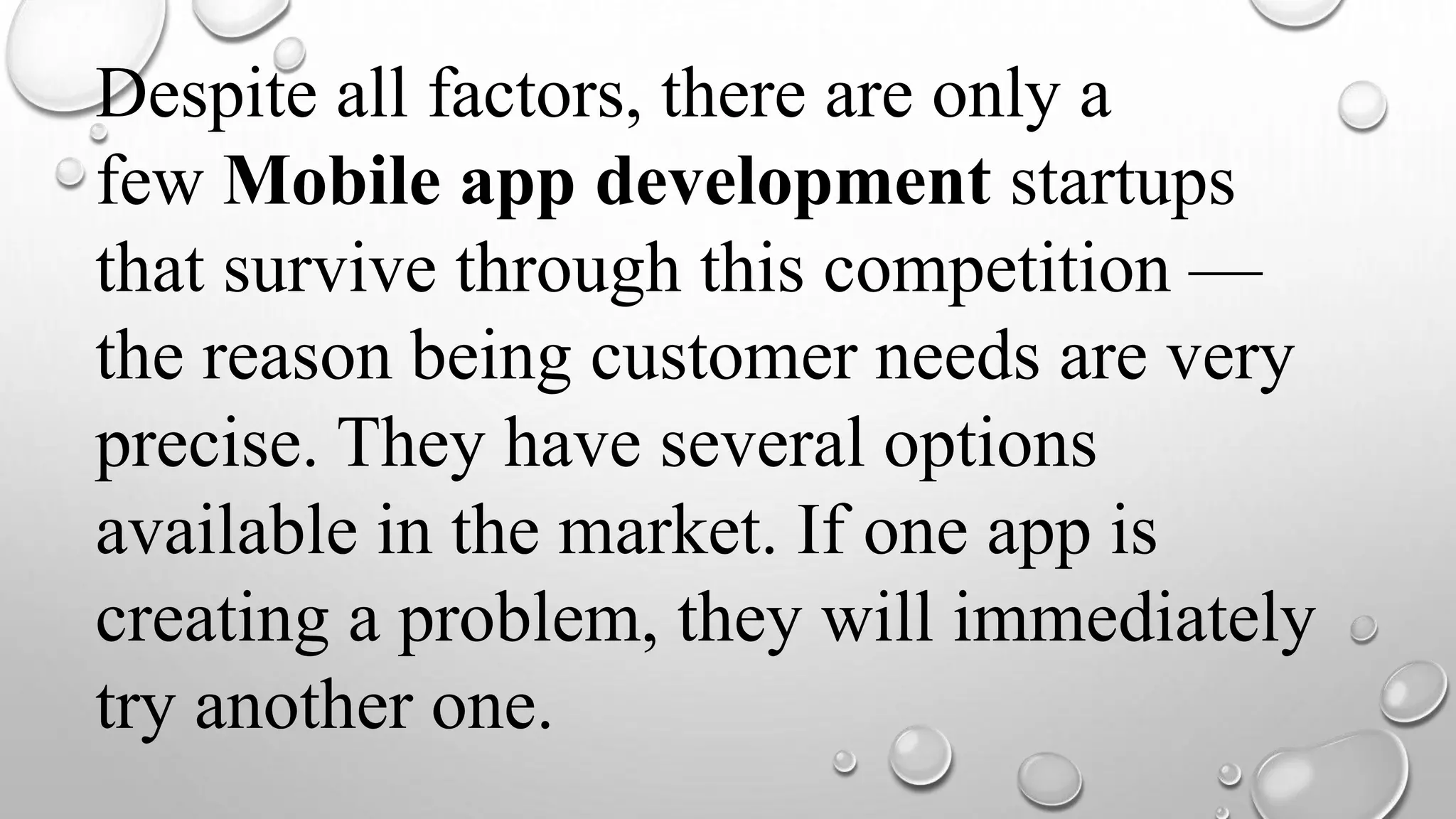Despite all factors, there are only a
few Mobile app development startups
that survive through this competition —
the reason being customer needs are very
precise. They have several options
available in the market. If one app is
creating a problem, they will immediately
try another one.
 