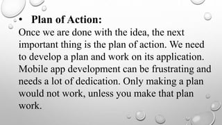 • Plan of Action:
Once we are done with the idea, the next
important thing is the plan of action. We need
to develop a plan and work on its application.
Mobile app development can be frustrating and
needs a lot of dedication. Only making a plan
would not work, unless you make that plan
work.
 