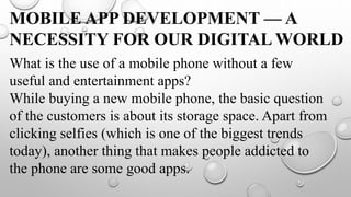 MOBILE APP DEVELOPMENT — A
NECESSITY FOR OUR DIGITAL WORLD
What is the use of a mobile phone without a few
useful and entertainment apps?
While buying a new mobile phone, the basic question
of the customers is about its storage space. Apart from
clicking selfies (which is one of the biggest trends
today), another thing that makes people addicted to
the phone are some good apps.
 