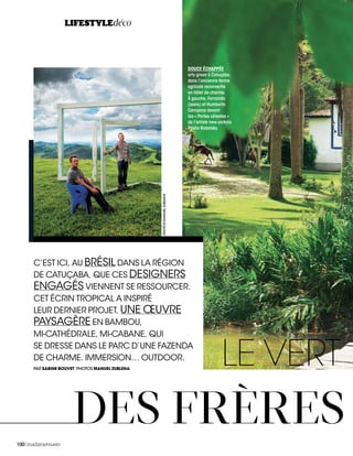 LIFESTYLE
100|madameFIGARO
LE VERT
C’EST ICI, AU BRÉSIL DANS LA RÉGION
DE CATUÇABA, QUE CES DESIGNERS
ENGAGÉS VIENNENT SE RESSOURCER.
CET ÉCRIN TROPICAL A INSPIRÉ
LEUR DERNIER PROJET, UNE ŒUVRE
PAYSAGÈRE EN BAMBOU,
MI-CATHÉDRALE, MI-CABANE, QUI
SE DRESSE DANS LE PARC D’UNE FAZENDA
DE CHARME. IMMERSION… OUTDOOR.
LIFESTYLEdéco
DOUCE ÉCHAPPÉE
arty green à Catuçaba,
dans l’ancienne ferme
agricole reconvertie
en hôtel de charme.
À gauche, Fernando
(assis) et Humberto
Campana devant
les « Portes célestes »
de l’artiste new-yorkais
Pasha Radetsky.
DES FRÈRES
PAR SABINE BOUVET PHOTOS MANUEL ZUBLENA
PHOTOSMANUELZUBLENA
 