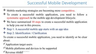 12
Successful Mobile Development
MAD-Compiled by Biruk S.
 Mobile marketing strategies are becoming more competitive.
 To create a successful mobile application, you need to follow a
systematic approach to the mobile app development lifecycle.
 We have summarized 10 steps to create a successful mobile application
to help you out in this process.
 Step 1: A successful mobile app starts with an app idea
 Step 2: Identification / Clarification
To create a successful mobile application, you need to identify or be clear
about:
Application target users
Mobile platforms and devices to be supported
Revenue model
 