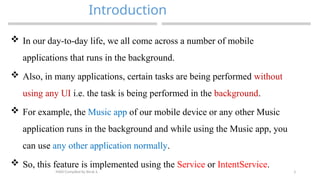 3
Introduction
MAD-Compiled by Biruk S.
 In our day-to-day life, we all come across a number of mobile
applications that runs in the background.
 Also, in many applications, certain tasks are being performed without
using any UI i.e. the task is being performed in the background.
 For example, the Music app of our mobile device or any other Music
application runs in the background and while using the Music app, you
can use any other application normally.
 So, this feature is implemented using the Service or IntentService.
 