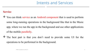 4
Intents and Services
MAD-Compiled by Biruk S.
Service
 You can think service as an Android component that is used to perform
some long-running operations in the background like that in the Music
app, where we run the app in the background and use other applications
of the mobile parallelly.
 The best part is that you don’t need to provide some UI for the
operations to be performed in the background.
 