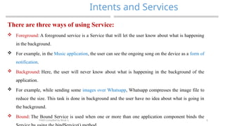 5
Intents and Services
MAD-Compiled by Biruk S.
There are three ways of using Service:
 Foreground: A foreground service is a Service that will let the user know about what is happening
in the background.
 For example, in the Music application, the user can see the ongoing song on the device as a form of
notification.
 Background: Here, the user will never know about what is happening in the background of the
application.
 For example, while sending some images over Whatsapp, Whatsapp compresses the image file to
reduce the size. This task is done in background and the user have no idea about what is going in
the background.
 Bound: The Bound Service is used when one or more than one application component binds the
 