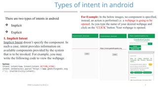 7
Types of intent in android
MAD-Compiled by Biruk S.
There are two types of intents in android
 Implicit
 Explicit
1. Implicit Intent
Implicit Intent doesn’t specify the component. In
such a case, intent provides information on
available components provided by the system
that is to be invoked. For example, you may
write the following code to view the webpage.
Syntax:
Intent intent=new Intent(Intent.ACTION_VIEW);
intent.setData(Uri.parse("https://www.geeksforgeeks.org
/")); startActivity(intent);
For Example: In the below images, no component is specified,
instead, an action is performed i.e. a webpage is going to be
opened. As you type the name of your desired webpage and
click on the ‘CLICK’ button. Your webpage is opened.
 