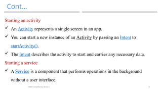 9
Cont…
MAD-Compiled by Biruk S.
Starting an activity
 An Activity represents a single screen in an app.
 You can start a new instance of an Activity by passing an Intent to
startActivity().
 The Intent describes the activity to start and carries any necessary data.
Starting a service
 A Service is a component that performs operations in the background
without a user interface.
 