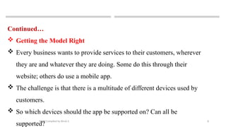8
MAD-Compiled by Biruk S.
Continued…
 Getting the Model Right
 Every business wants to provide services to their customers, wherever
they are and whatever they are doing. Some do this through their
website; others do use a mobile app.
 The challenge is that there is a multitude of different devices used by
customers.
 So which devices should the app be supported on? Can all be
supported?
 