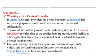 9
MAD-Compiled by Biruk S.
Continued…
 Working with a Content Provider
 In Android, Content Providers are a very important component that
serves the purpose of a relational database to store the data of
applications.
 The role of the content provider in the android system is like a central
repository in which data of the applications are stored, and it facilitates
other applications to securely access and modifies that data based on
the user requirements.
 Users can manage to store the application data like images, audio,
videos, and personal contact information by storing them in
SQLite Database, in files, or even on a network.
 