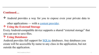 5
MAD-Compiled by Biruk S.
Continued…
 Android provides a way for you to expose even your private data to
other applications — with a content provider.
 Using the External Storage
Every Android-compatible device supports a shared “external storage” that
you can use to save files.
 Using Databases
Android provides full support for SQLite databases. Any databases you
create will be accessible by name to any class in the application, but not
outside the application.
 