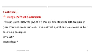 6
MAD-Compiled by Biruk S.
Continued…
 Using a Network Connection
You can use the network (when it’s available) to store and retrieve data on
your own web-based services. To do network operations, use classes in the
following packages:
java.net.*
android.net.*
 