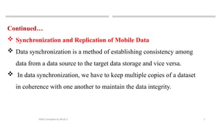 7
MAD-Compiled by Biruk S.
Continued…
 Synchronization and Replication of Mobile Data
 Data synchronization is a method of establishing consistency among
data from a data source to the target data storage and vice versa.
 In data synchronization, we have to keep multiple copies of a dataset
in coherence with one another to maintain the data integrity.
 