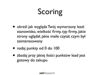 Scoring
• określ jak wygląda Twój wymarzony lead:
  stanowisko, wielkość ﬁrmy, typ ﬁrmy, jakie
  strony oglądał, jakie maile czytał, czym był
  zainteresowany
• nadaj punkty od 0 do 100
• zbadaj przy jakiej ilości punktów lead jest
  gotowy do zakupu
 