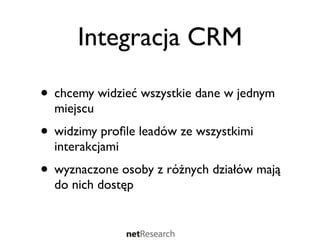 Integracja CRM

• chcemy widzieć wszystkie dane w jednym
  miejscu
• widzimy proﬁle leadów ze wszystkimi
  interakcjami
• wyznaczone osoby z różnych działów mają
  do nich dostęp
 