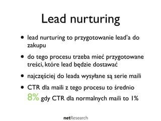 Lead nurturing
• lead nurturing to przygotowanie lead’a do
  zakupu
• do tego procesu trzeba mieć przygotowane
  treści, które lead będzie dostawać
• najczęściej do leada wysyłane są serie maili
• CTR dla maili z tego procesu to średnio
  8% gdy CTR dla normalnych maili to 1%
 