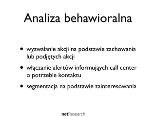 Analiza behawioralna

• wyzwalanie akcji na podstawie zachowania
  lub podjętych akcji
• włączanie alertów informująych call center
  o potrzebie kontaktu
• segmentacja na podstawie zainteresowania
 