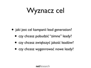 Wyznacz cel

• jaki jest cel kampanii lead generation?
 • czy chcesz pobudzić “zimne” leady?
 • czy chcesz zwiększyć jakość leadów?
 • czy chcesz wygenrować nowe leady?
 