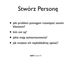 Stwórz Personę

• jaki problem pomagam rozwiązać swoim
  klientom?
• kim oni są?
• jakie mają zainteresowania?
• jak możesz ich najdokładniej opisać?
 