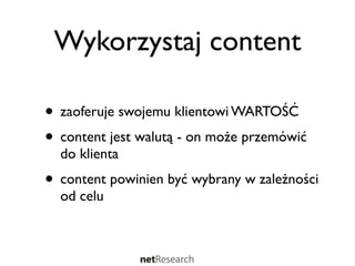 Wykorzystaj content

• zaoferuje swojemu klientowi WARTOŚĆ
• content jest walutą - on może przemówić
  do klienta
• content powinien być wybrany w zależności
  od celu
 