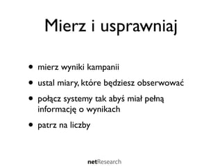 Mierz i usprawniaj

• mierz wyniki kampanii
• ustal miary, które będziesz obserwować
• połącz systemy tak abyś miał pełną
  informację o wynikach
• patrz na liczby
 