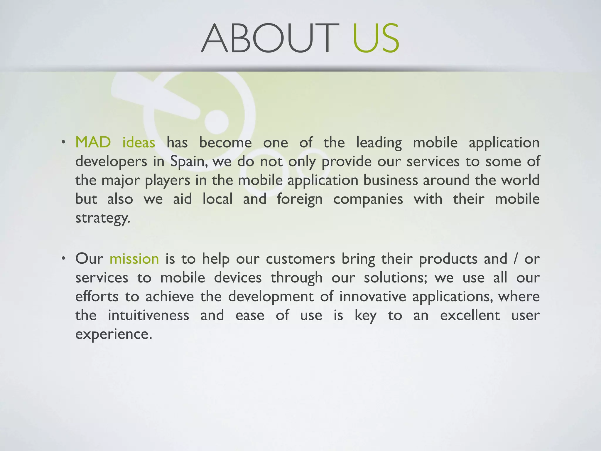 ABOUT US

•   MAD ideas has become one of the leading mobile application
    developers in Spain, we do not only provide our services to some of
    the major players in the mobile application business around the world
    but also we aid local and foreign companies with their mobile
    strategy.

•   Our mission is to help our customers bring their products and / or
    services to mobile devices through our solutions; we use all our
    efforts to achieve the development of innovative applications, where
    the intuitiveness and ease of use is key to an excellent user
    experience.
 