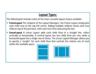 Layout Types:
The following list includes some of the more versatile layout classes available:
 FrameLayout The simplest of the Layout Managers, the Frame Layout simply pins
each child view to the top left corner. Adding multiple children stacks each new
child on top of the previous, with each new View obscuring the last.
 LinearLayout A Linear Layout adds each child View in a straight line, either
vertically or horizontally. A vertical layout has one child View per row, while a
horizontal layout has a single row of Views. The Linear Layout Manager allows you
to specify a “weight” for each child View that controls the relative size of each
within the available space.
 