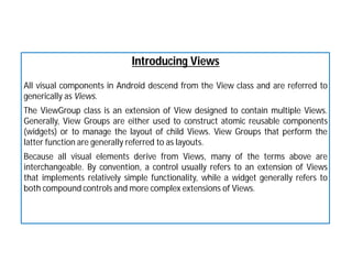 Introducing Views
All visual components in Android descend from the View class and are referred to
generically as Views.
The ViewGroup class is an extension of View designed to contain multiple Views.
Generally, View Groups are either used to construct atomic reusable components
(widgets) or to manage the layout of child Views. View Groups that perform the
latter function are generally referred to as layouts.
Because all visual elements derive from Views, many of the terms above are
interchangeable. By convention, a control usually refers to an extension of Views
that implements relatively simple functionality, while a widget generally refers to
both compound controls and more complex extensions of Views.
 