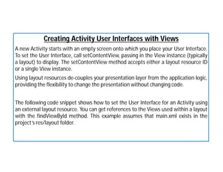 Creating Activity User Interfaces with Views
A new Activity starts with an empty screen onto which you place your User Interface.
To set the User Interface, call setContentView, passing in the View instance (typically
a layout) to display. The setContentView method accepts either a layout resource ID
or a single View instance.
Using layout resources de-couples your presentation layer from the application logic,
providing the flexibility to change the presentation without changing code.
The following code snippet shows how to set the User Interface for an Activity using
an external layout resource. You can get references to the Views used within a layout
with the findViewById method. This example assumes that main.xml exists in the
project’s res/layout folder.
 