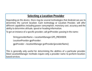 Selecting a Location Provider
Depending on the device, there may be several technologies that Android can use to
determine the current location. Each technology or Location Provider, will offer
different capabilities including power consumption, monetary cost, accuracy and the
ability to determine altitude, speed or heading information.
To get an instance of a specific provider, call getProvider, passing in the name:
String providerName = LocationManager.GPS_PROVIDER;
LocationProvider gpsProvider;
gpsProvider = locationManager.getProvider(providerName);
This is generally only useful for determining the abilities of a particular provider.
Most LocationManager methods require only a provider name to perform location-
based services.
 
