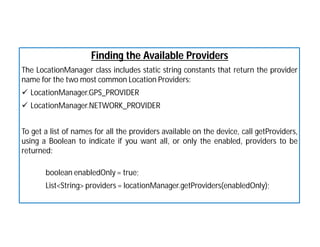 Finding the Available Providers
The LocationManager class includes static string constants that return the provider
name for the two most common Location Providers:
 LocationManager.GPS_PROVIDER
 LocationManager.NETWORK_PROVIDER
To get a list of names for all the providers available on the device, call getProviders,
using a Boolean to indicate if you want all, or only the enabled, providers to be
returned:
boolean enabledOnly = true;
List<String> providers = locationManager.getProviders(enabledOnly);
 
