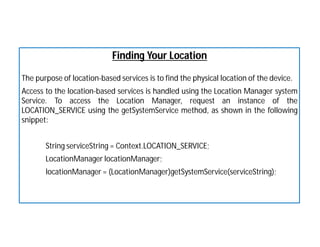 Finding Your Location
The purpose of location-based services is to find the physical location of the device.
Access to the location-based services is handled using the Location Manager system
Service. To access the Location Manager, request an instance of the
LOCATION_SERVICE using the getSystemService method, as shown in the following
snippet:
String serviceString = Context.LOCATION_SERVICE;
LocationManager locationManager;
locationManager = (LocationManager)getSystemService(serviceString);
 