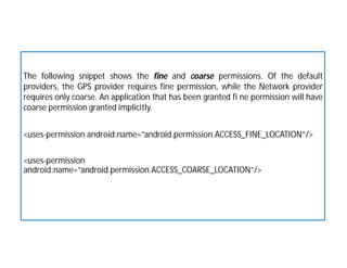 The following snippet shows the fine and coarse permissions. Of the default
providers, the GPS provider requires fine permission, while the Network provider
requires only coarse. An application that has been granted fi ne permission will have
coarse permission granted implicitly.
<uses-permission android:name=”android.permission.ACCESS_FINE_LOCATION”/>
<uses-permission
android:name=”android.permission.ACCESS_COARSE_LOCATION”/>
 