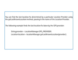 You can find the last location fix determined by a particular Location Provider using
the getLastKnownLocation method, passing in the name of the Location Provider.
The following example finds the last location fix taken by the GPS provider:
String provider = LocationManager.GPS_PROVIDER;
Location location = locationManager.getLastKnownLocation(provider);
 