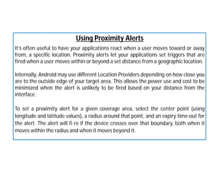 Using Proximity Alerts
It’s often useful to have your applications react when a user moves toward or away
from, a specific location. Proximity alerts let your applications set triggers that are
fired when a user moves within or beyond a set distance from a geographic location.
Internally, Android may use different Location Providers depending on how close you
are to the outside edge of your target area. This allows the power use and cost to be
minimized when the alert is unlikely to be fired based on your distance from the
interface.
To set a proximity alert for a given coverage area, select the center point (using
longitude and latitude values), a radius around that point, and an expiry time-out for
the alert. The alert will fi re if the device crosses over that boundary, both when it
moves within the radius and when it moves beyond it.
 
