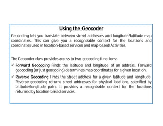 Using the Geocoder
Geocoding lets you translate between street addresses and longitude/latitude map
coordinates. This can give you a recognizable context for the locations and
coordinates used in location-based services and map-based Activities.
The Geocoder class provides access to two geocoding functions:
 Forward Geocoding Finds the latitude and longitude of an address. Forward
geocoding (or just geocoding) determines map coordinates for a given location.
 Reverse Geocoding Finds the street address for a given latitude and longitude.
Reverse geocoding returns street addresses for physical locations, specified by
latitude/longitude pairs. It provides a recognizable context for the locations
returned by location-based services.
 