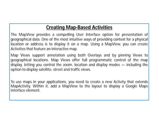 Creating Map-Based Activities
The MapView provides a compelling User Interface option for presentation of
geographical data. One of the most intuitive ways of providing context for a physical
location or address is to display it on a map. Using a MapView, you can create
Activities that feature an interactive map.
Map Views support annotation using both Overlays and by pinning Views to
geographical locations. Map Views offer full programmatic control of the map
display, letting you control the zoom, location and display modes — including the
option to display satellite, street and traffic views.
To use maps in your applications, you need to create a new Activity that extends
MapActivity. Within it, add a MapView to the layout to display a Google Maps
interface element.
 