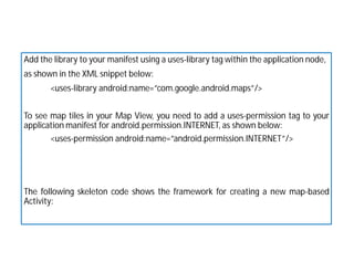 Add the library to your manifest using a uses-library tag within the application node,
as shown in the XML snippet below:
<uses-library android:name=”com.google.android.maps”/>
To see map tiles in your Map View, you need to add a uses-permission tag to your
application manifest for android.permission.INTERNET, as shown below:
<uses-permission android:name=”android.permission.INTERNET”/>
The following skeleton code shows the framework for creating a new map-based
Activity:
 