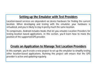 Setting up the Emulator with Test Providers
Location-based services are dependent on device hardware for finding the current
location. When developing and testing with the emulator, your hardware is
virtualized, and you’re likely to stay in pretty much the same location.
To compensate, Android includes hooks that let you emulate Location Providers for
testing location based applications. In this section, you’ll learn how to mock the
position of the supported GPS provider.
Create an Application to Manage Test Location Providers
In this example, you’ll create a new project to set up the emulator to simplify testing
other location-based applications. Running this project will ensure that the GPS
provider is active and updating regularly.
 
