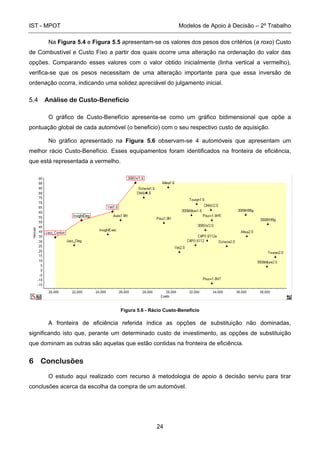IST - MPOT Modelos de Apoio à Decisão – 2º Trabalho
24
Na Figura 5.4 e Figura 5.5 apresentam-se os valores dos pesos dos critérios (a roxo) Custo
de Combustível e Custo Fixo a partir dos quais ocorre uma alteração na ordenação do valor das
opções. Comparando esses valores com o valor obtido inicialmente (linha vertical a vermelho),
verifica-se que os pesos necessitam de uma alteração importante para que essa inversão de
ordenação ocorra, indicando uma solidez apreciável do julgamento inicial.
5.4 Análise de Custo-Beneficio
O gráfico de Custo-Benefício apresenta-se como um gráfico bidimensional que opõe a
pontuação global de cada automóvel (o beneficio) com o seu respectivo custo de aquisição.
No gráfico apresentado na Figura 5.6 observam-se 4 automóveis que apresentam um
melhor rácio Custo-Benefício. Esses equipamentos foram identificados na fronteira de eficiência,
que está representada a vermelho.
Figura 5.6 - Rácio Custo-Beneficio
A fronteira de eficiência referida indica as opções de substituição não dominadas,
significando isto que, perante um determinado custo de investimento, as opções de substituição
que dominam as outras são aquelas que estão contidas na fronteira de eficiência.
6 Conclusões
O estudo aqui realizado com recurso à metodologia de apoio à decisão serviu para tirar
conclusões acerca da escolha da compra de um automóvel.
 